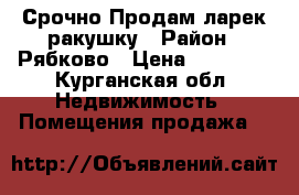  Срочно Продам ларек-ракушку › Район ­ Рябково › Цена ­ 10 000 - Курганская обл. Недвижимость » Помещения продажа   